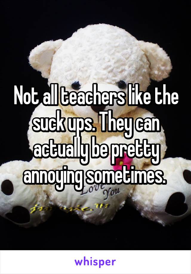 Not all teachers like the suck ups. They can actually be pretty annoying sometimes. 