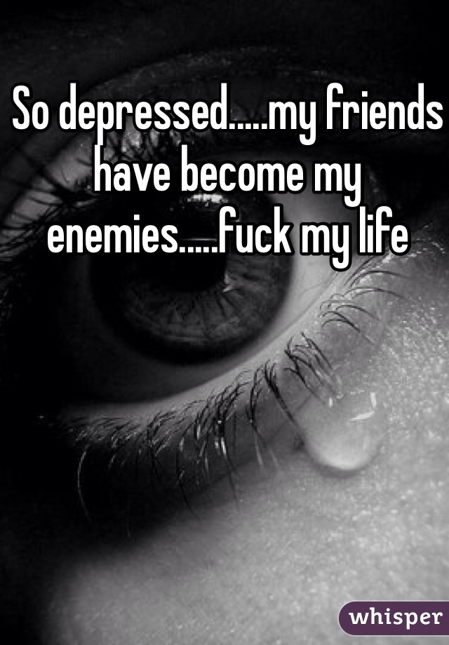 So depressed.....my friends have become my enemies.....fuck my life