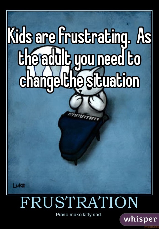 Kids are frustrating.  As the adult you need to change the situation