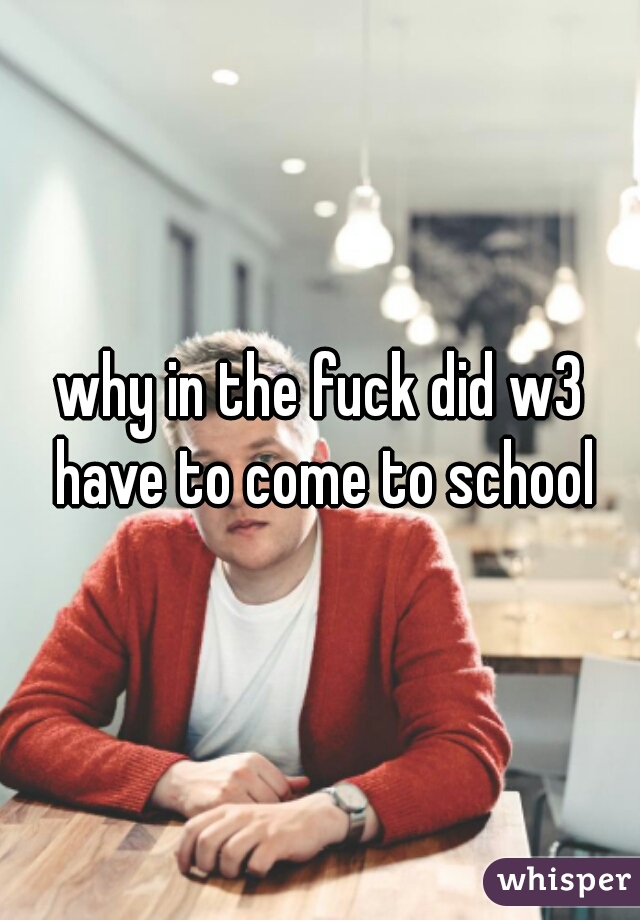 why in the fuck did w3 have to come to school