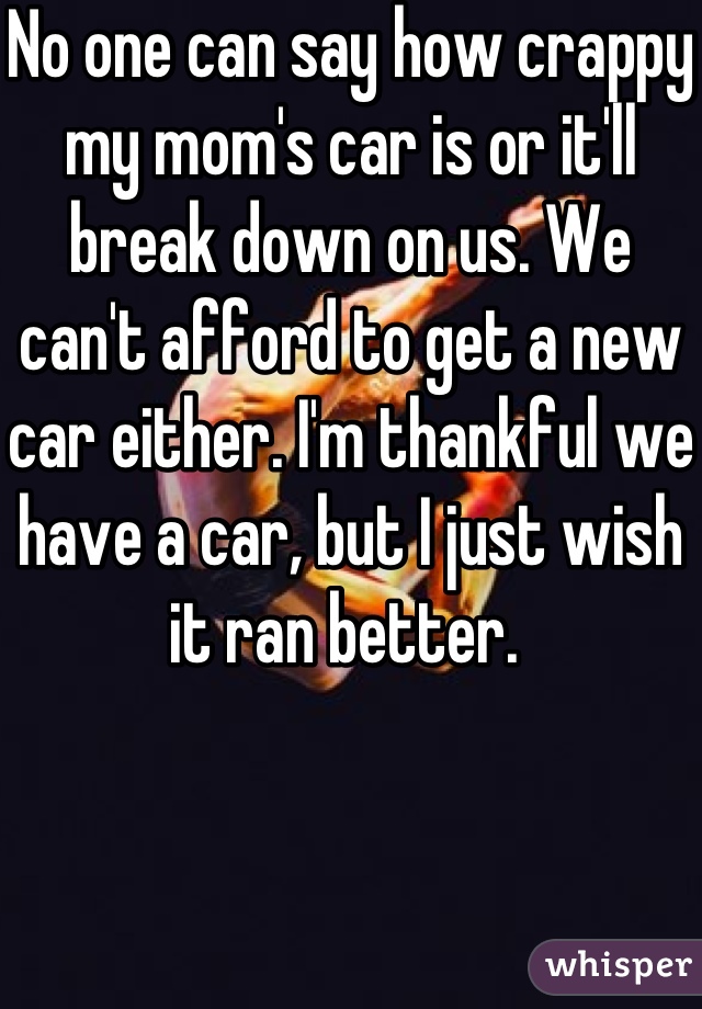 No one can say how crappy my mom's car is or it'll break down on us. We can't afford to get a new car either. I'm thankful we have a car, but I just wish it ran better. 
