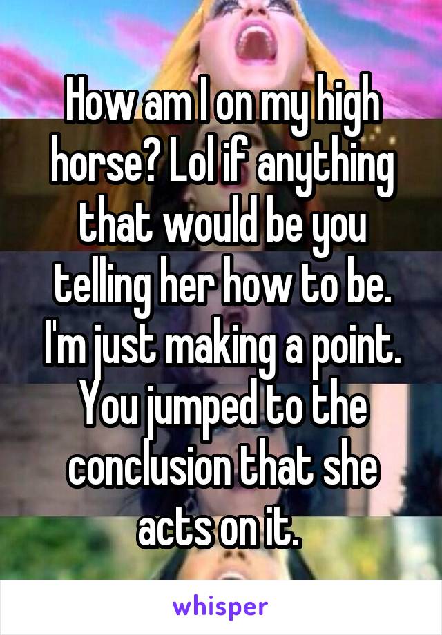 How am I on my high horse? Lol if anything that would be you telling her how to be. I'm just making a point. You jumped to the conclusion that she acts on it. 