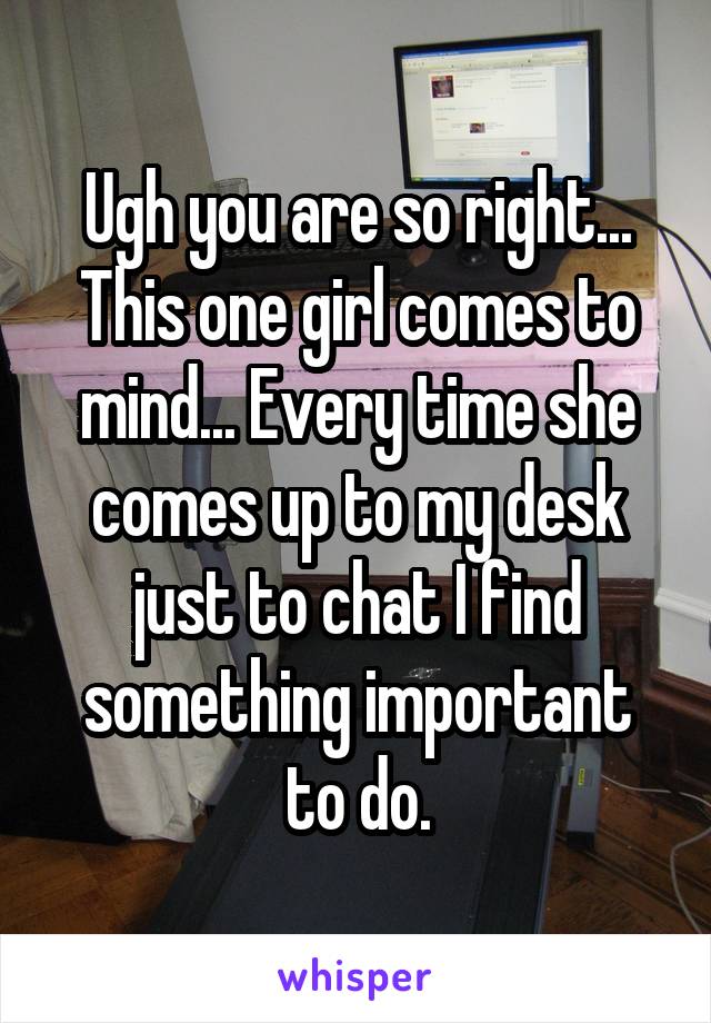 Ugh you are so right... This one girl comes to mind... Every time she comes up to my desk just to chat I find something important to do.