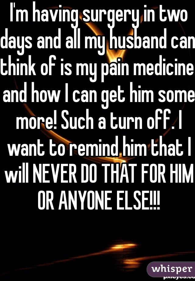 I'm having surgery in two days and all my husband can think of is my pain medicine and how I can get him some more! Such a turn off. I want to remind him that I will NEVER DO THAT FOR HIM OR ANYONE ELSE!!!