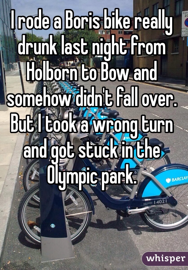 I rode a Boris bike really drunk last night from Holborn to Bow and somehow didn't fall over. But I took a wrong turn and got stuck in the Olympic park.