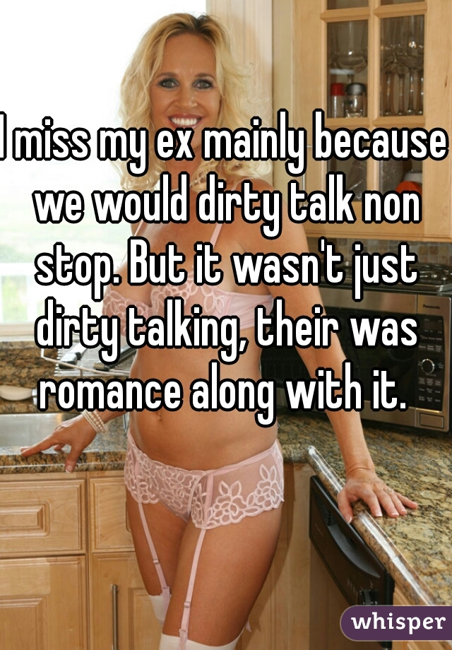 I miss my ex mainly because we would dirty talk non stop. But it wasn't just dirty talking, their was romance along with it. 