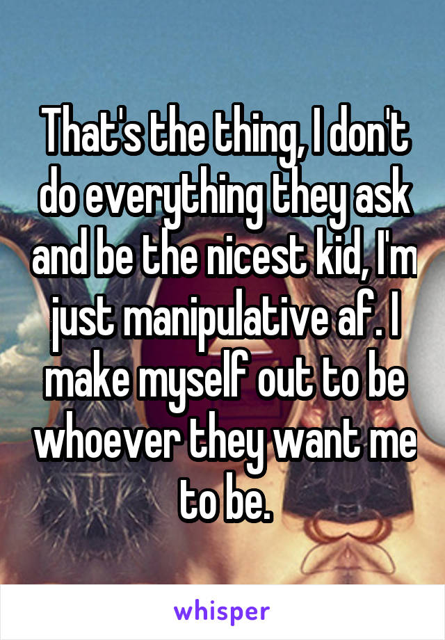 That's the thing, I don't do everything they ask and be the nicest kid, I'm just manipulative af. I make myself out to be whoever they want me to be.