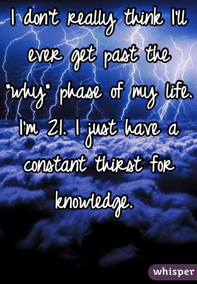 I don't really think I'll ever get past the "why" phase of my life. I'm 21. I just have a constant thirst for knowledge. 