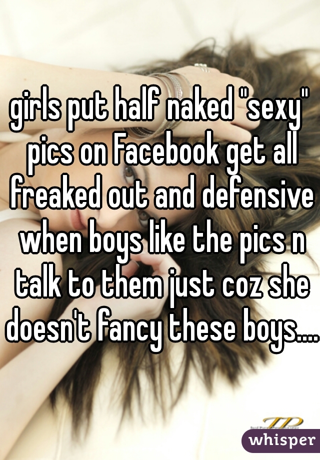 girls put half naked "sexy" pics on Facebook get all freaked out and defensive when boys like the pics n talk to them just coz she doesn't fancy these boys.....
