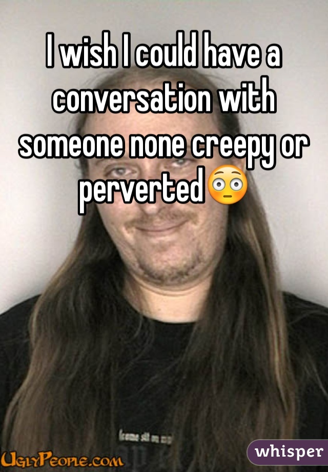 I wish I could have a
conversation with someone none creepy or perverted😳