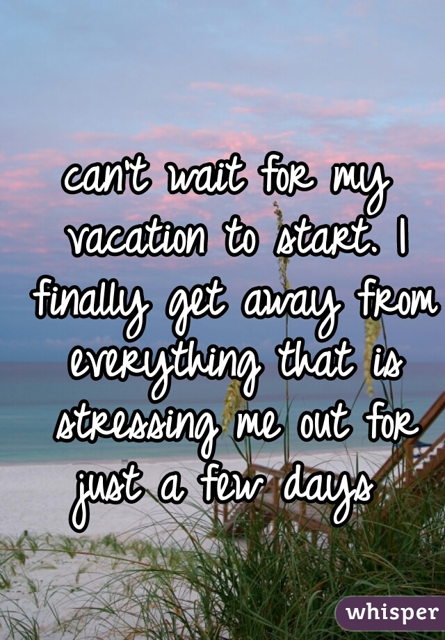 can't wait for my vacation to start. I finally get away from everything that is stressing me out for just a few days 