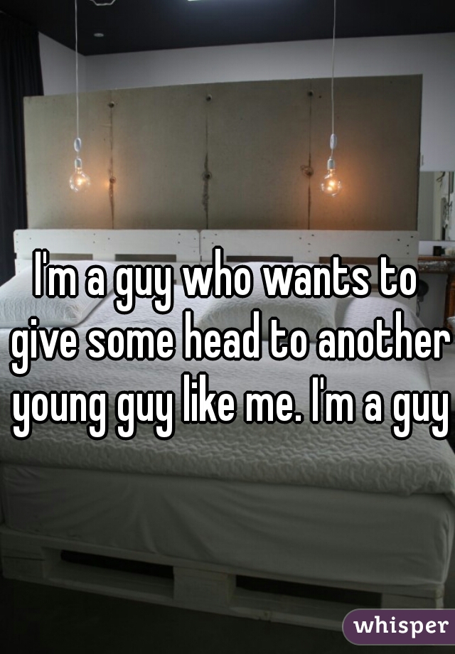I'm a guy who wants to give some head to another young guy like me. I'm a guy