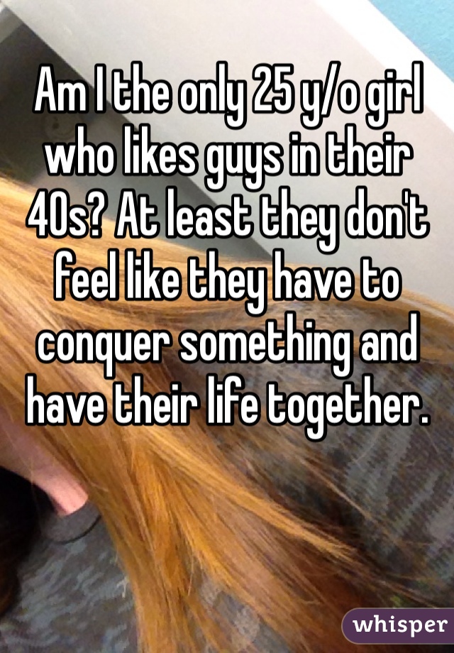 Am I the only 25 y/o girl who likes guys in their 40s? At least they don't feel like they have to conquer something and have their life together. 