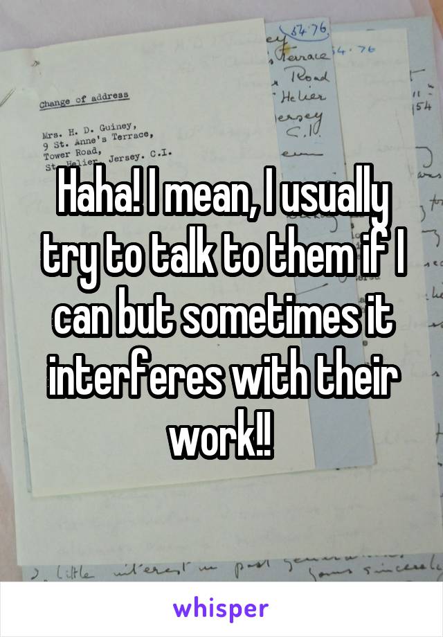 Haha! I mean, I usually try to talk to them if I can but sometimes it interferes with their work!! 