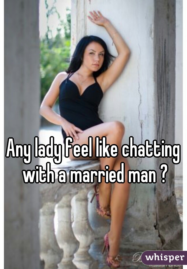 Any lady feel like chatting with a married man ?
