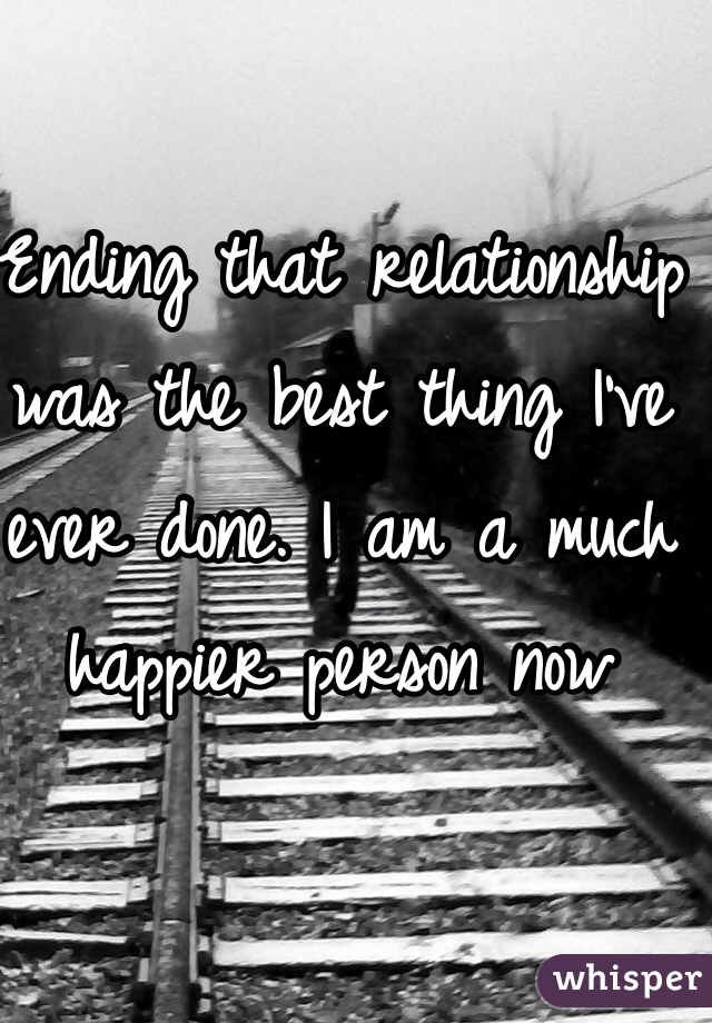 Ending that relationship was the best thing I've ever done. I am a much happier person now