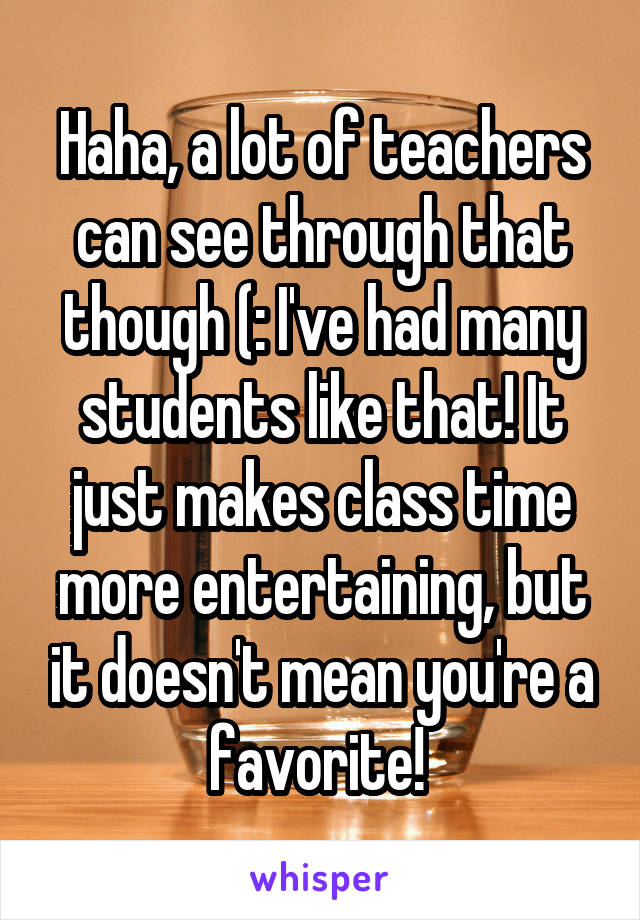 Haha, a lot of teachers can see through that though (: I've had many students like that! It just makes class time more entertaining, but it doesn't mean you're a favorite! 