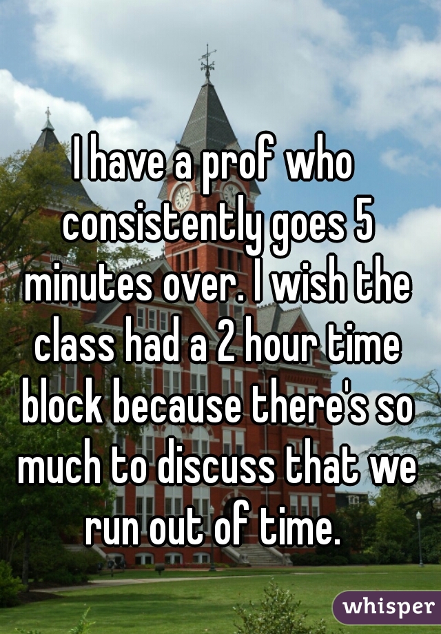 I have a prof who consistently goes 5 minutes over. I wish the class had a 2 hour time block because there's so much to discuss that we run out of time. 