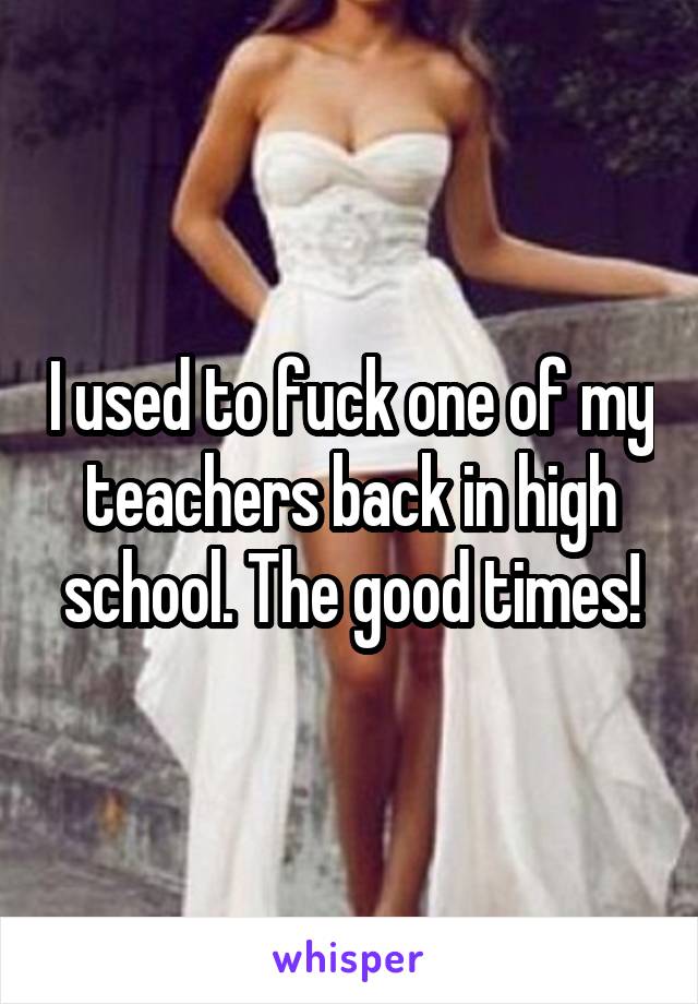 I used to fuck one of my teachers back in high school. The good times!