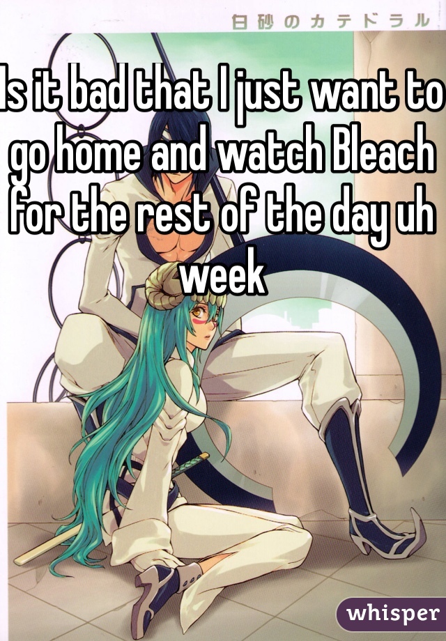 Is it bad that I just want to go home and watch Bleach for the rest of the day uh week
