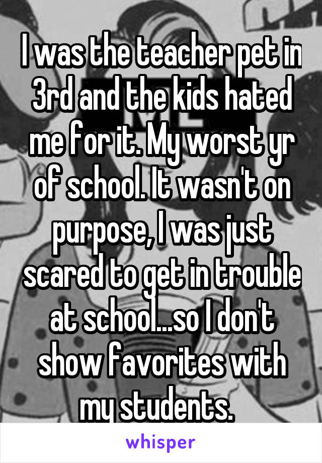 I was the teacher pet in 3rd and the kids hated me for it. My worst yr of school. It wasn't on purpose, I was just scared to get in trouble at school...so I don't show favorites with my students.  