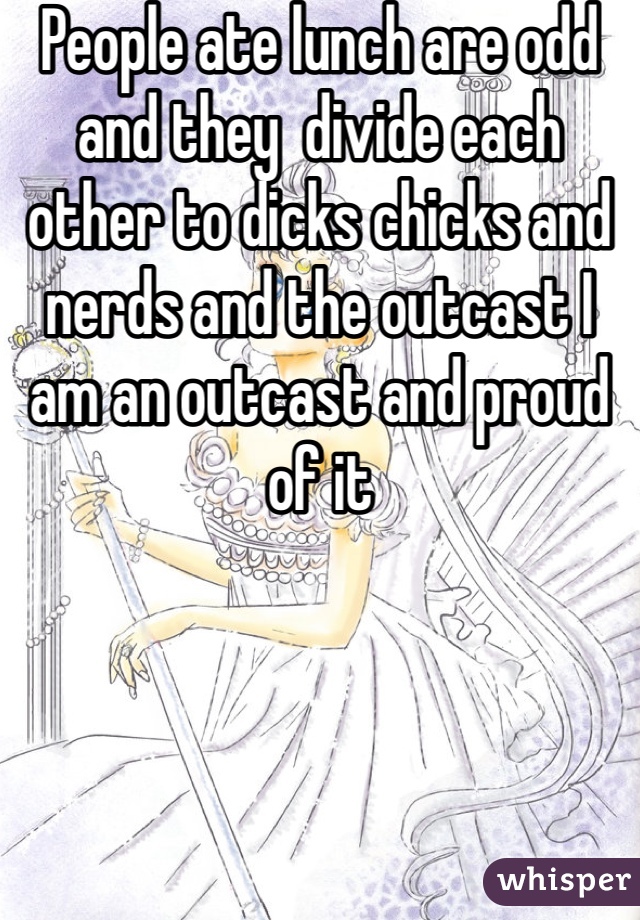 People ate lunch are odd and they  divide each other to dicks chicks and nerds and the outcast I am an outcast and proud of it 