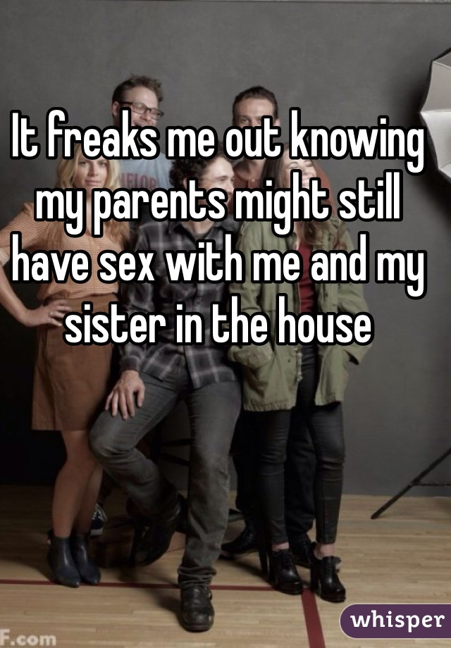 It freaks me out knowing my parents might still have sex with me and my sister in the house
