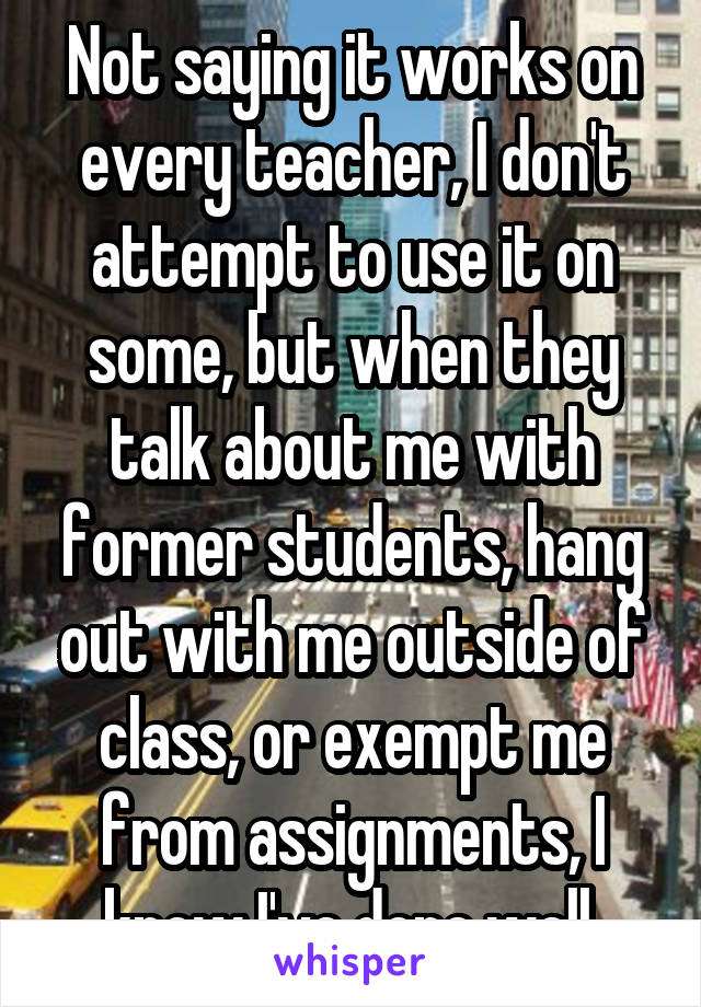 Not saying it works on every teacher, I don't attempt to use it on some, but when they talk about me with former students, hang out with me outside of class, or exempt me from assignments, I know I've done well.