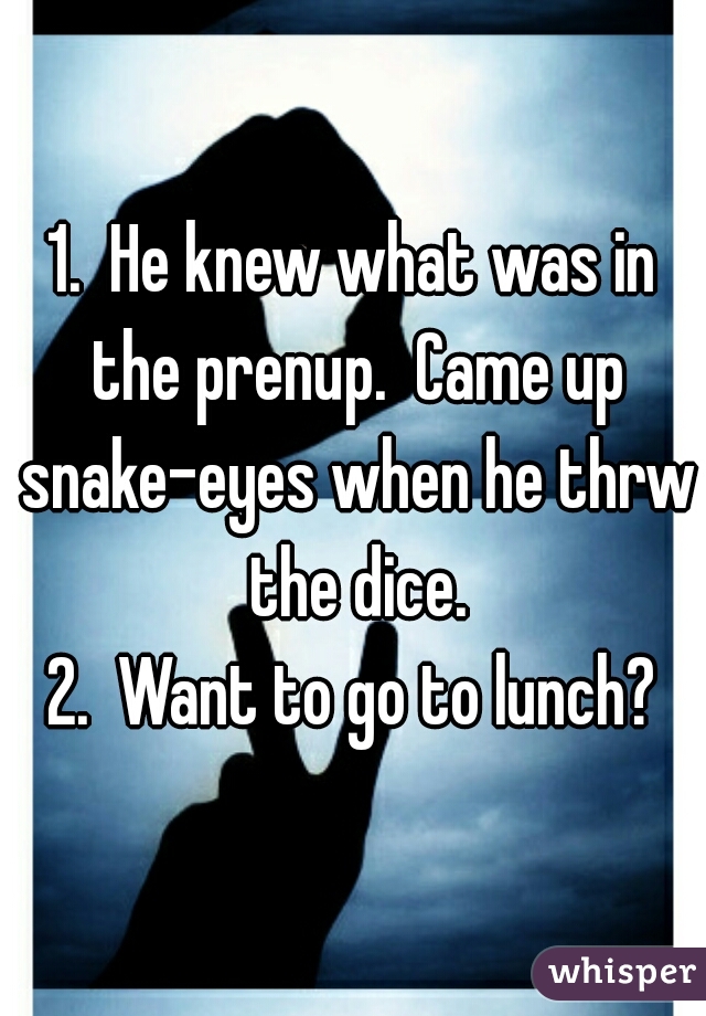 1.  He knew what was in the prenup.  Came up snake-eyes when he thrw the dice.

2.  Want to go to lunch?