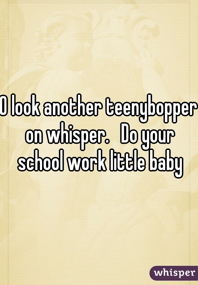 O look another teenybopper on whisper.   Do your school work little baby