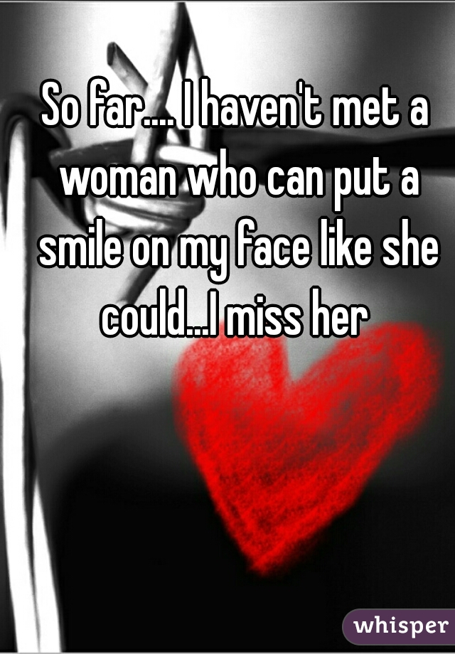So far.... I haven't met a woman who can put a smile on my face like she could...I miss her 