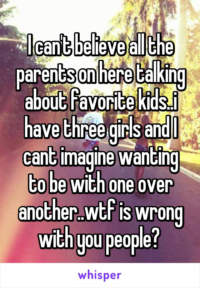 I can't believe all the parents on here talking about favorite kids..i have three girls and I cant imagine wanting to be with one over another..wtf is wrong with you people? 