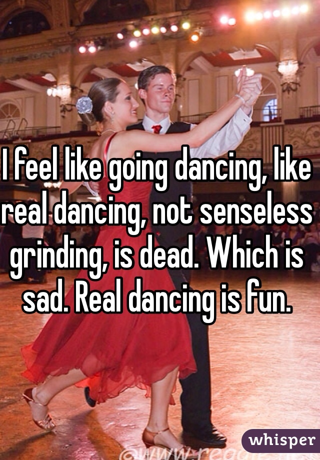 I feel like going dancing, like real dancing, not senseless grinding, is dead. Which is sad. Real dancing is fun.