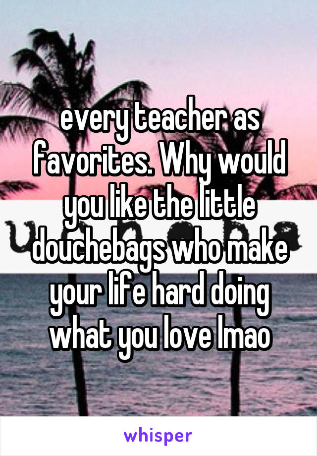 every teacher as favorites. Why would you like the little douchebags who make your life hard doing what you love lmao