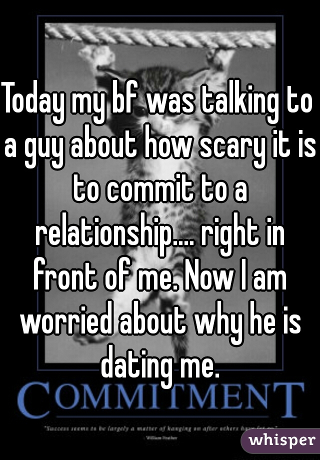 Today my bf was talking to a guy about how scary it is to commit to a relationship.... right in front of me. Now I am worried about why he is dating me.