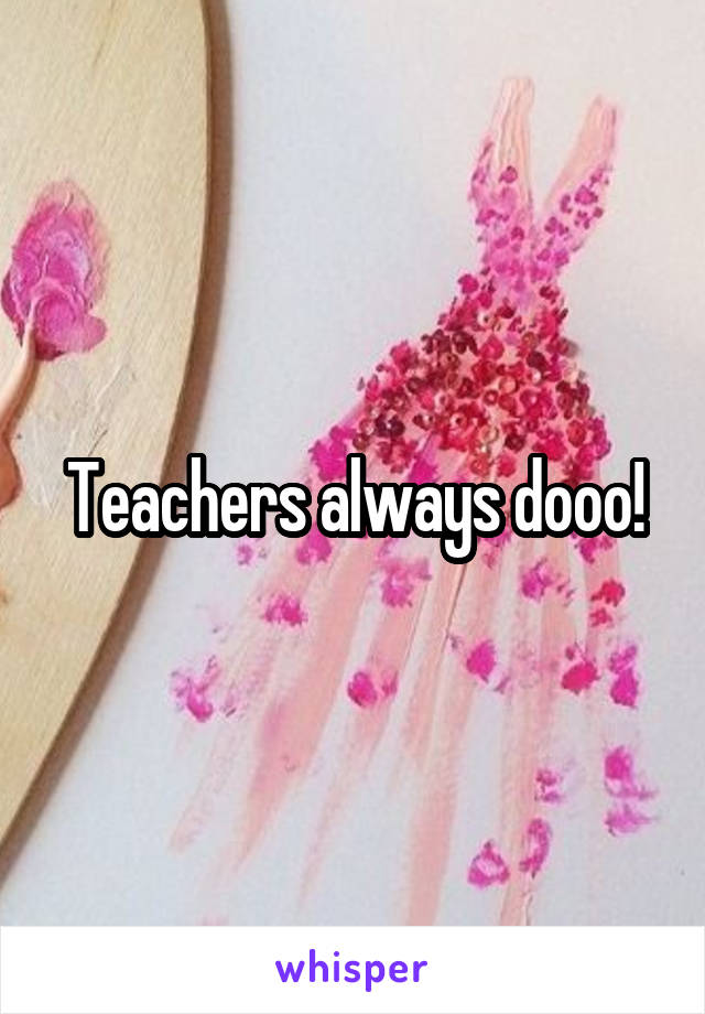 Teachers always dooo!