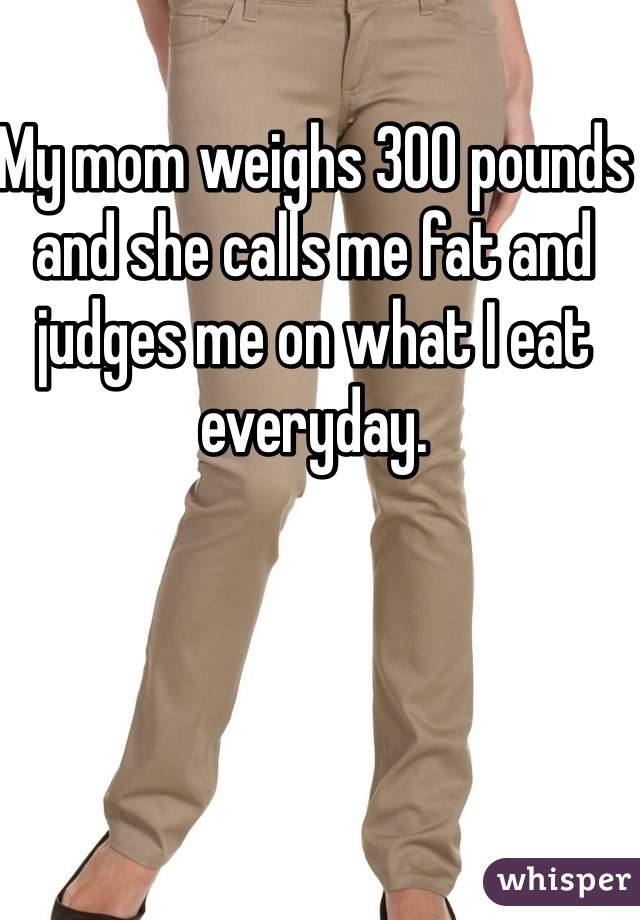 My mom weighs 300 pounds and she calls me fat and judges me on what I eat everyday.