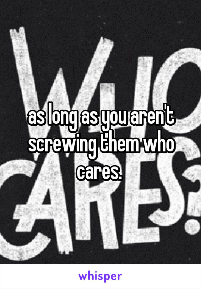 as long as you aren't screwing them who cares. 