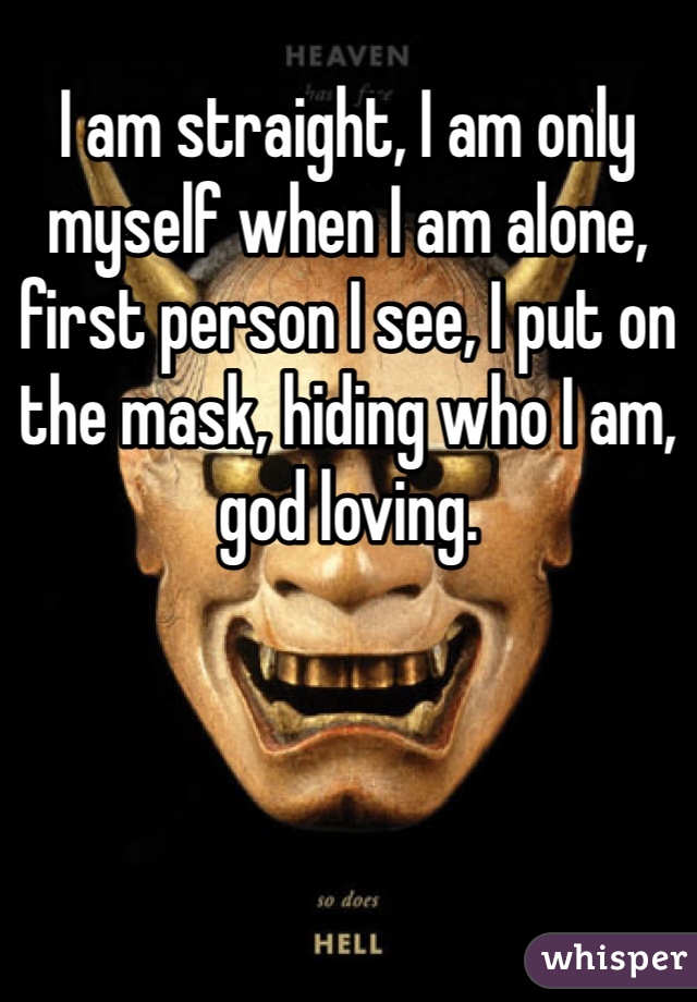 I am straight, I am only myself when I am alone, first person I see, I put on the mask, hiding who I am, god loving.