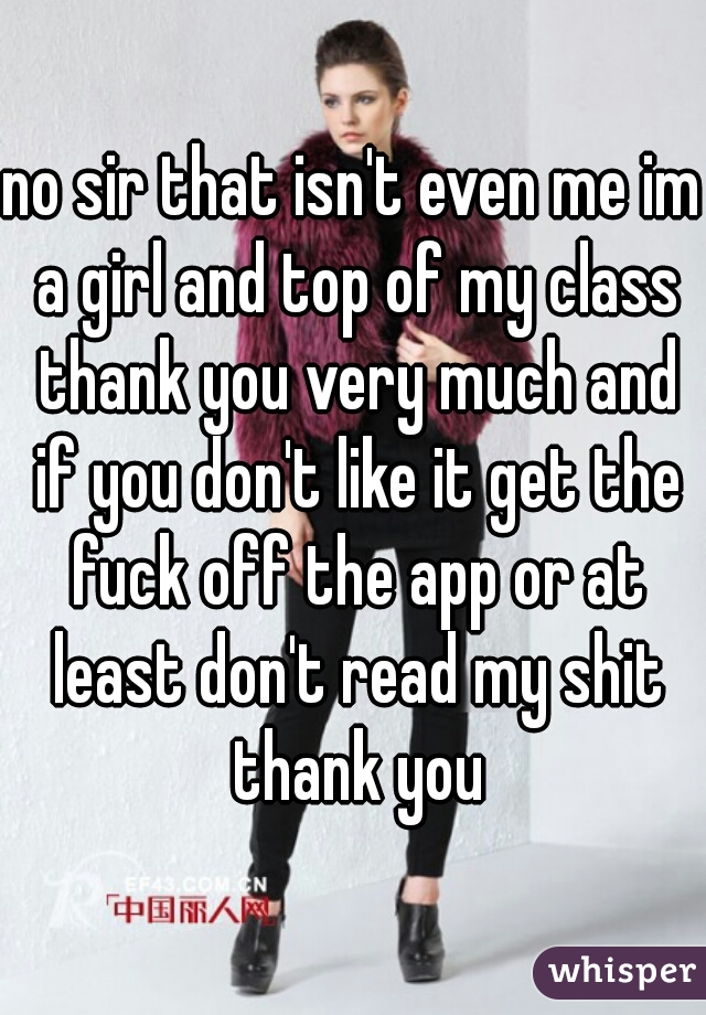 no sir that isn't even me im a girl and top of my class thank you very much and if you don't like it get the fuck off the app or at least don't read my shit thank you