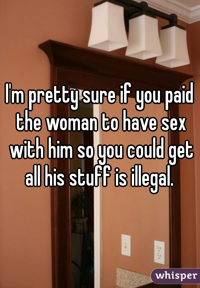 I'm pretty sure if you paid the woman to have sex with him so you could get all his stuff is illegal. 