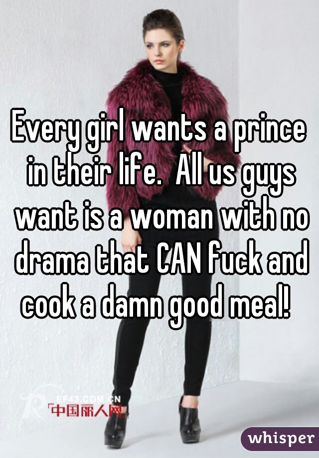 Every girl wants a prince in their life.  All us guys want is a woman with no drama that CAN fuck and cook a damn good meal!  