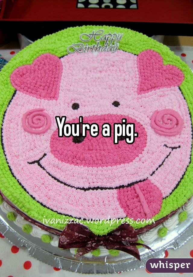 You're a pig.