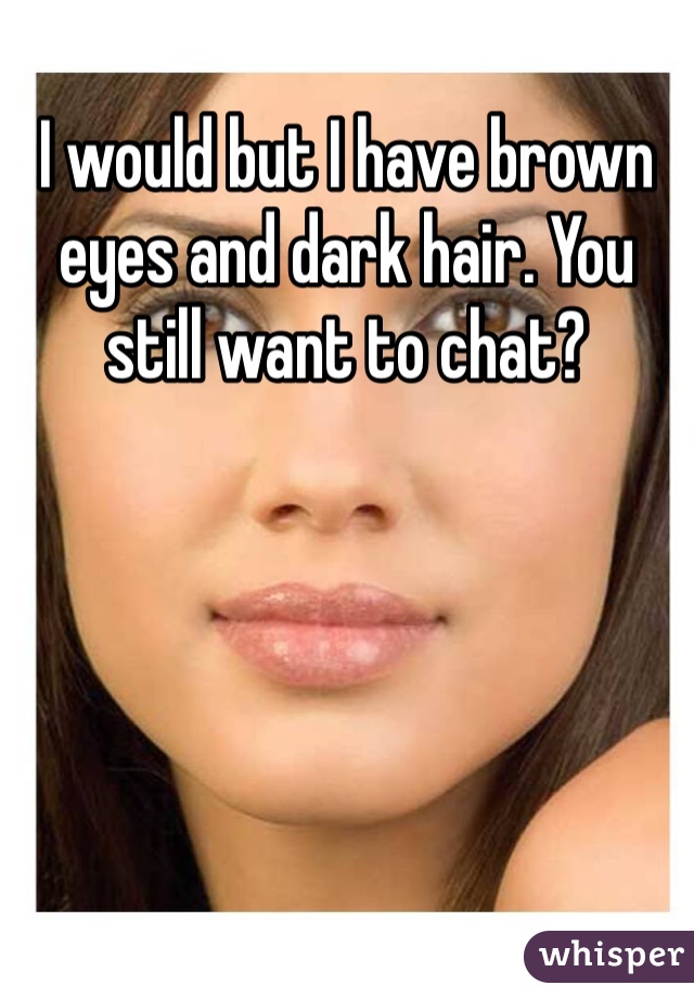 I would but I have brown eyes and dark hair. You still want to chat?