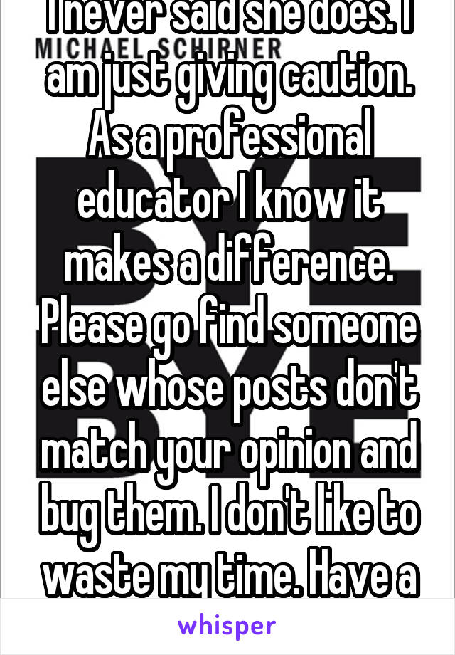 I never said she does. I am just giving caution. As a professional educator I know it makes a difference. Please go find someone else whose posts don't match your opinion and bug them. I don't like to waste my time. Have a nice day.