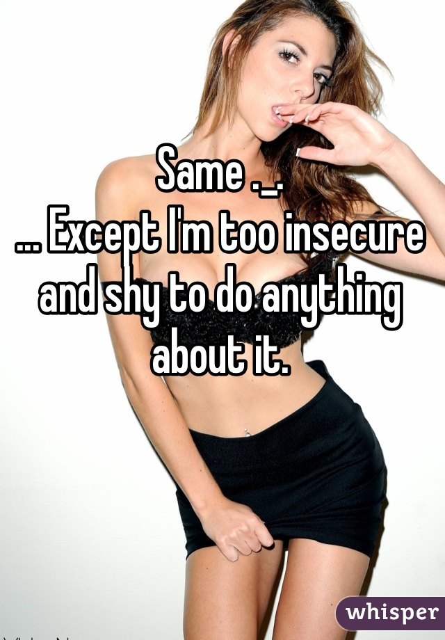 Same ._.
... Except I'm too insecure and shy to do anything about it. 