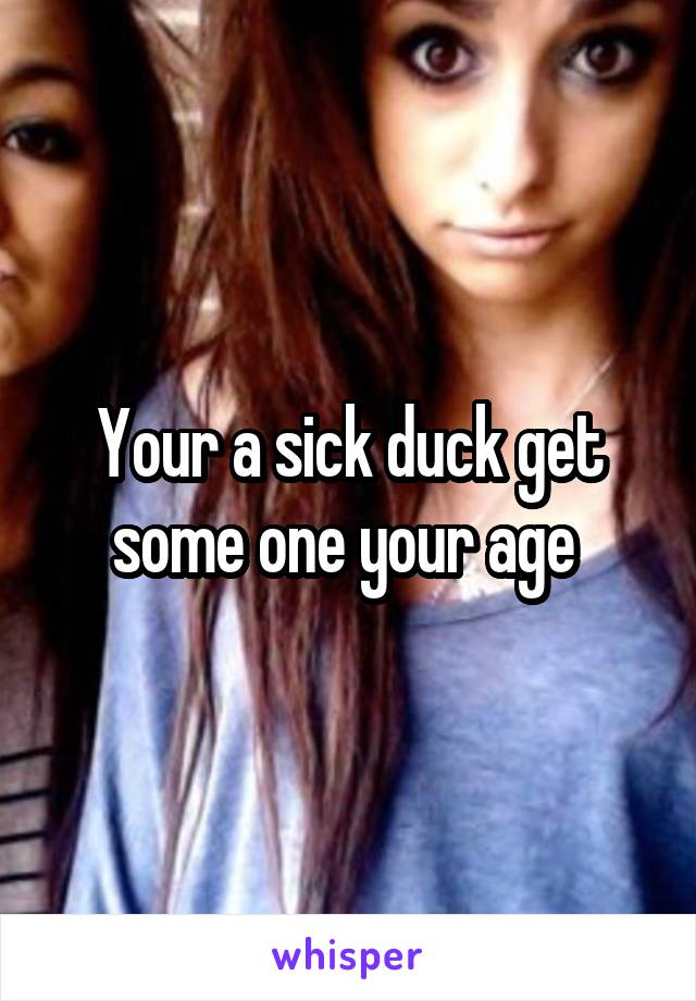 Your a sick duck get some one your age 