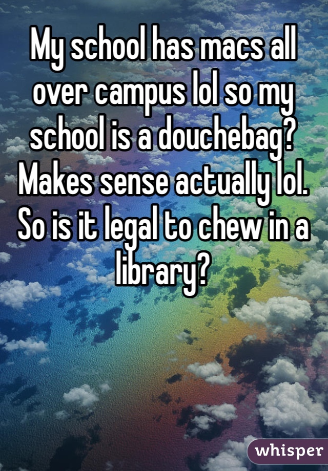 My school has macs all over campus lol so my school is a douchebag? Makes sense actually lol. So is it legal to chew in a library?