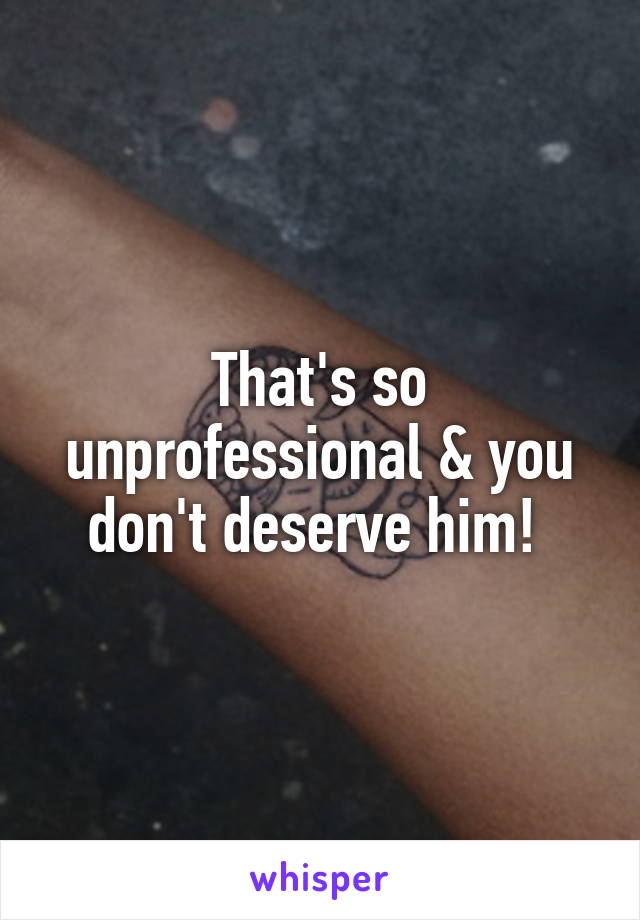 That's so unprofessional & you don't deserve him! 