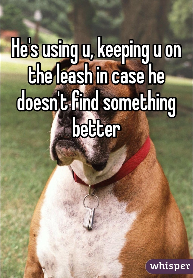 He's using u, keeping u on the leash in case he doesn't find something better